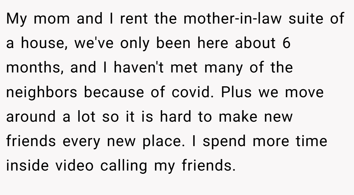 My mom and I rent the mother-in-law suite of a house, we've only been here about 6 months, and I haven't met many of the neighbors because of covid. Plus we move around a lot so it is hard to make new friends every new place. I spend more time inside video calling my friends.