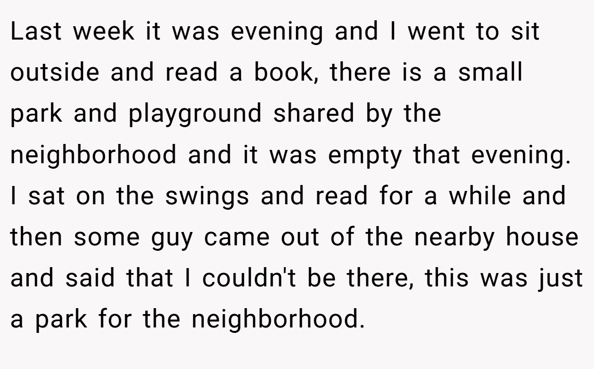 Last week it was evening and I went to sit outside and read a book, there is a small park and playground shared by the neighborhood and it was empty that evening. I sat on the swings and read for a while and then some guy came out of the nearby house and said that I couldn't be there, this was just a park for the neighborhood.