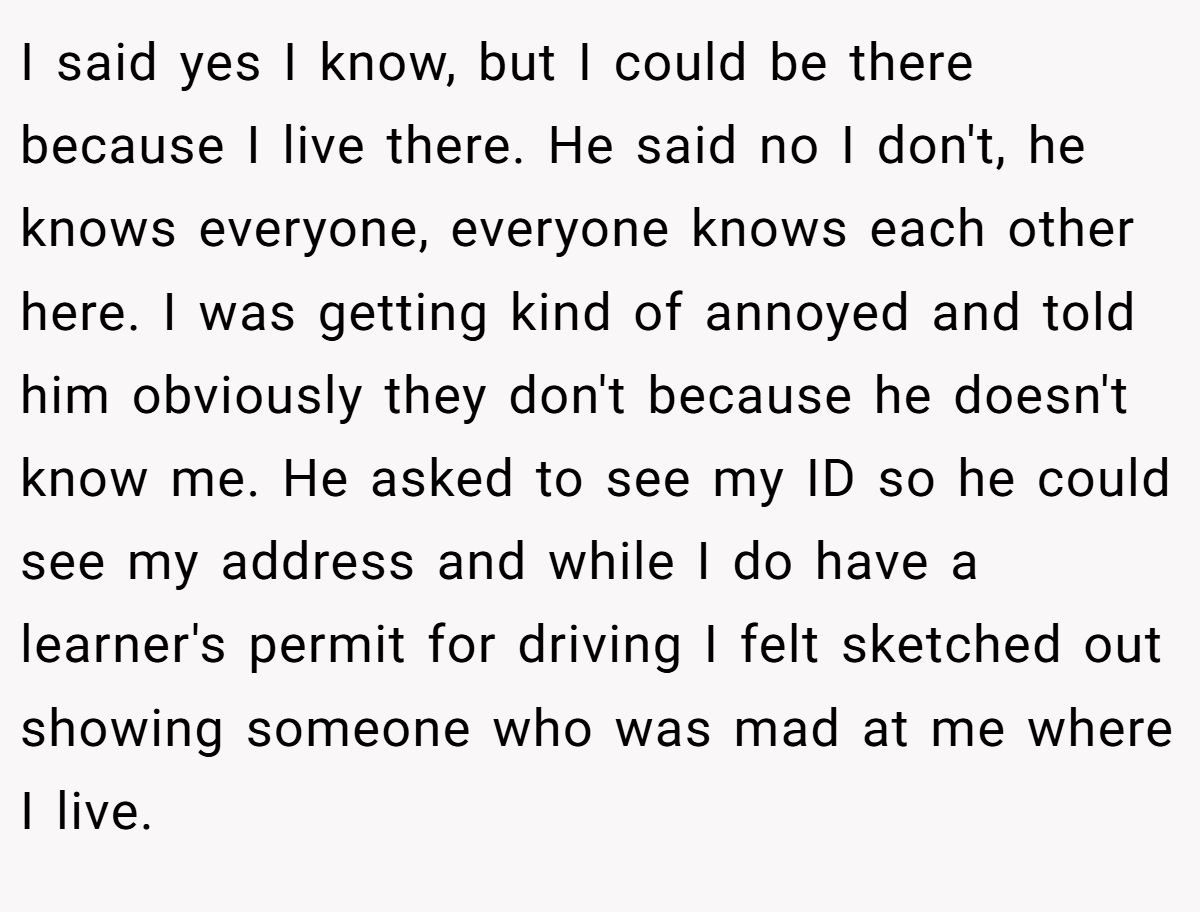 I said yes I know, but I could be there because I live there. He said no I don't, he knows everyone, everyone knows each other here. I was getting kind of annoyed and told him obviously they don't because he doesn't know me. He asked to see my ID so he could see my address and while I do have a learner's permit for driving I felt sketched out showing someone who was mad at me where I live.