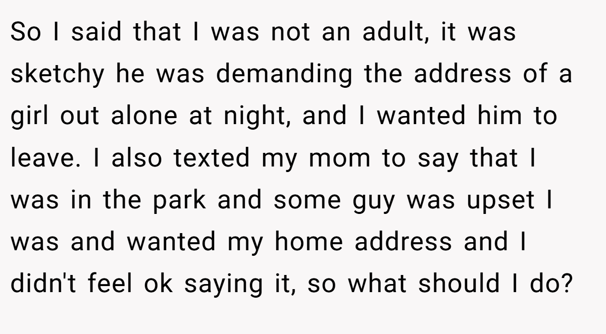 So I said that I was not an adult, it was sketchy he was demanding the address of a girl out alone at night, and I wanted him to leave. I also texted my mom to say that I was in the park and some guy was upset I was and wanted my home address and I didn't feel ok saying it, so what should I do?