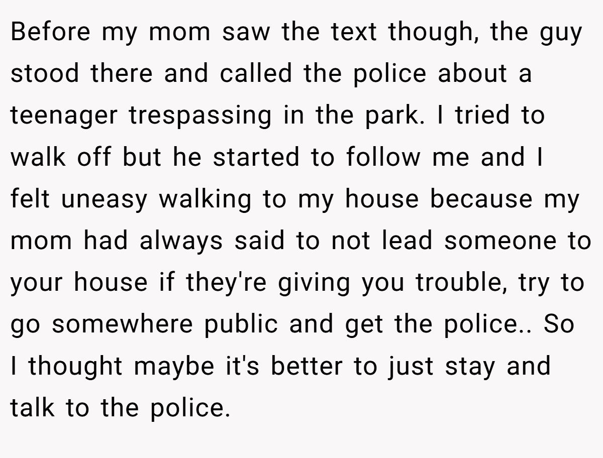 Before my mom saw the text though, the guy stood there and called the police about a teenager trespassing in the park. I tried to walk off but he started to follow me and I felt uneasy walking to my house because my mom had always said to not lead someone to your house if they're giving you trouble, try to go somewhere public and get the police.. So I thought maybe it's better to just stay and talk to the police.