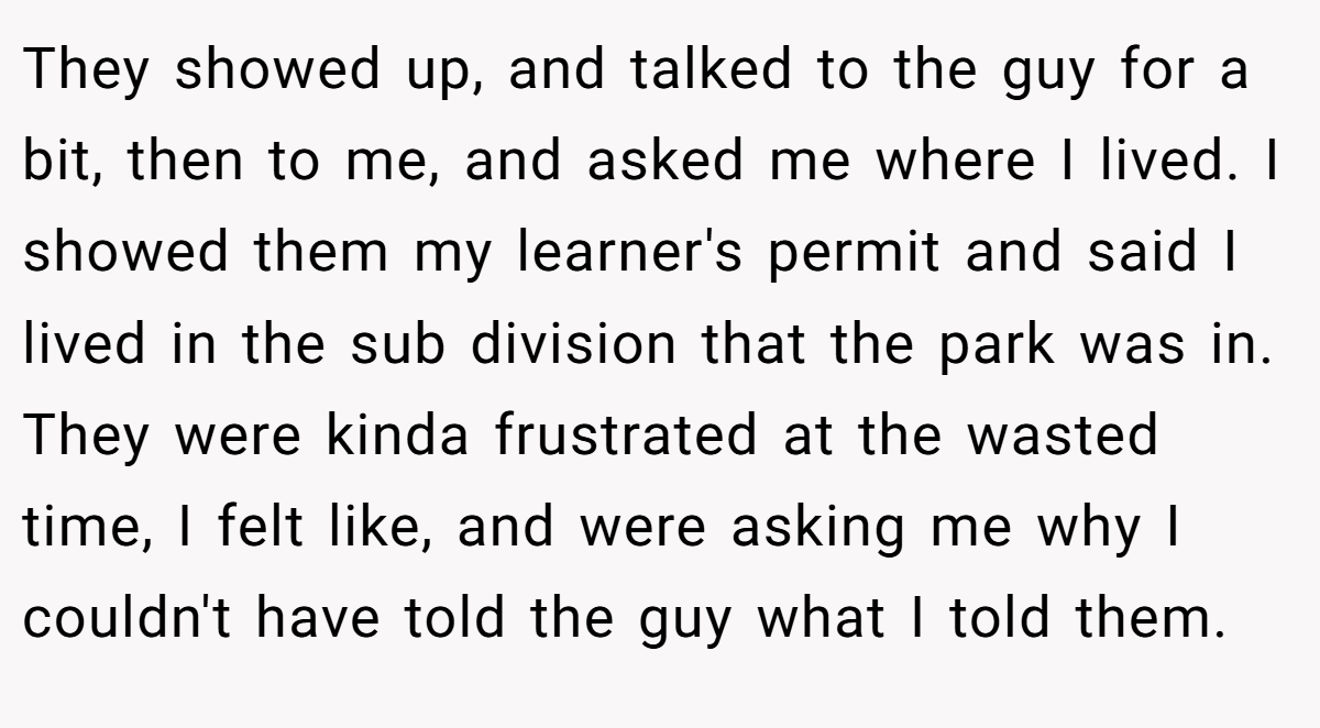 They showed up, and talked to the guy for a bit, then to me, and asked me where I lived. I showed them my learner's permit and said I lived in the sub division that the park was in. They were kinda frustrated at the wasted time, I felt like, and were asking me why I couldn't have told the guy what I told them.