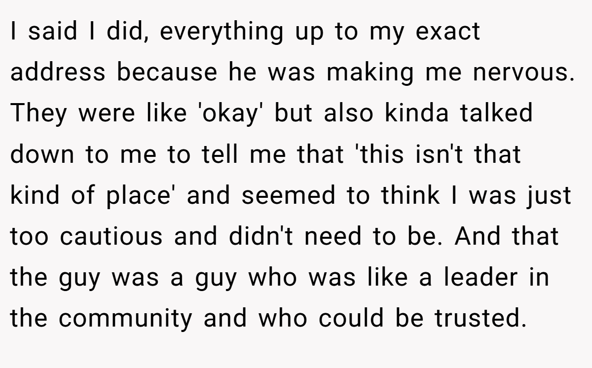 I said I did, everything up to my exact address because he was making me nervous. They were like 'okay' but also kinda talked down to me to tell me that 'this isn't that kind of place' and seemed to think I was just too cautious and didn't need to be. And that the guy was a guy who was like a leader in the community and who could be trusted.