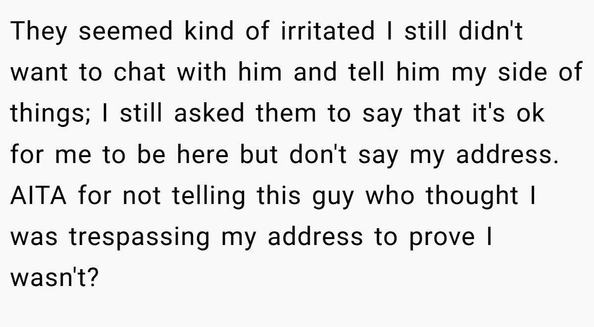 They seemed kind of irritated I still didn't want to chat with him and tell him my side of things; I still asked them to say that it's ok for me to be here but don't say my address. AITA for not telling this guy who thought I was trespassing my address to prove I wasn't?