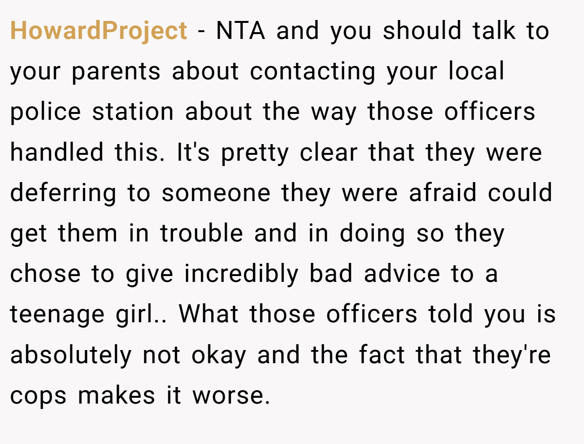 HowardProject − NTA and you should talk to your parents about contacting your local police station about the way those officers handled this. It's pretty clear that they were deferring to someone they were afraid could get them in trouble and in doing so they chose to give incredibly bad advice to a teenage girl.. What those officers told you is absolutely not okay and the fact that they're cops makes it worse.