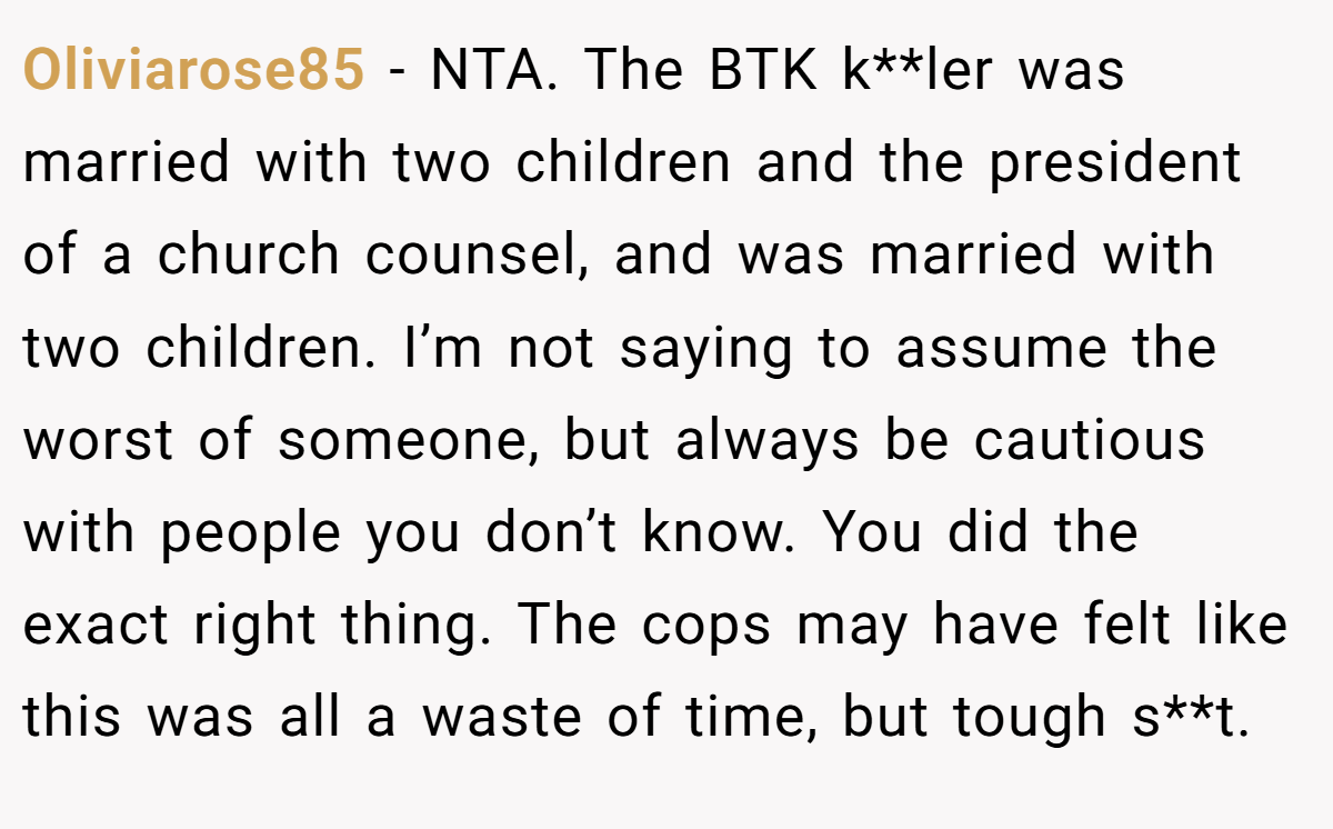 Oliviarose85 − NTA. The BTK k**ler was married with two children and the president of a church counsel, and was married with two children. I’m not saying to assume the worst of someone, but always be cautious with people you don’t know. You did the exact right thing. The cops may have felt like this was all a waste of time, but tough s**t.