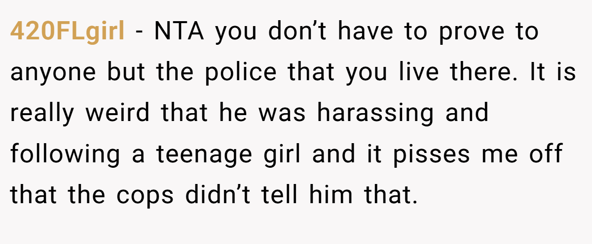 420FLgirl − NTA you don’t have to prove to anyone but the police that you live there. It is really weird that he was harassing and following a teenage girl and it pisses me off that the cops didn’t tell him that.