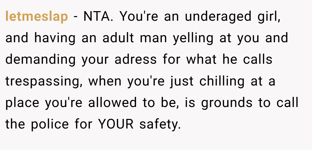 letmeslap − NTA. You're an underaged girl, and having an adult man yelling at you and demanding your adress for what he calls trespassing, when you're just chilling at a place you're allowed to be, is grounds to call the police for YOUR safety.