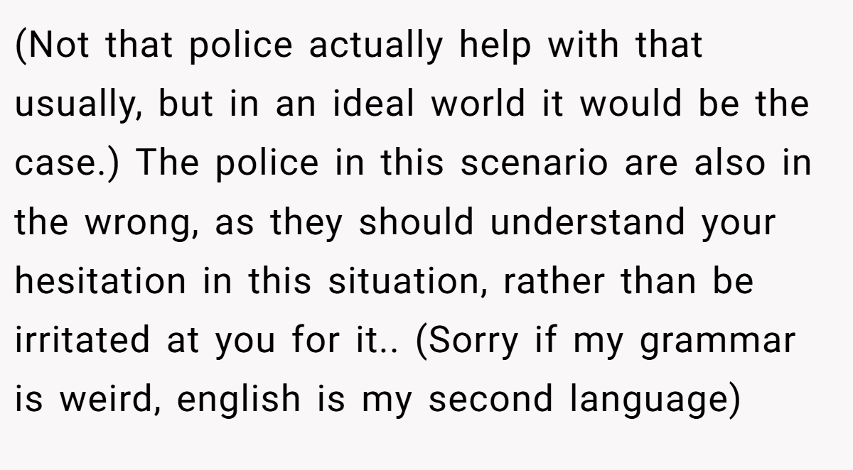 (Not that police actually help with that usually, but in an ideal world it would be the case.) The police in this scenario are also in the wrong, as they should understand your hesitation in this situation, rather than be irritated at you for it.. (Sorry if my grammar is weird, english is my second language)