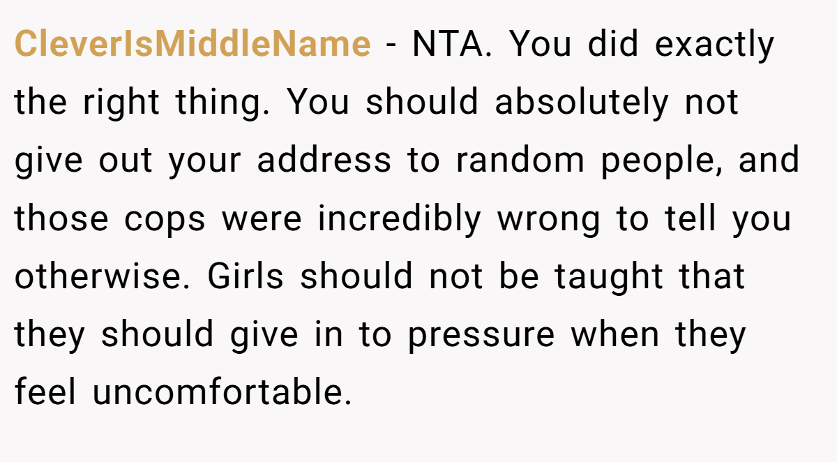 CleverIsMiddleName − NTA. You did exactly the right thing. You should absolutely not give out your address to random people, and those cops were incredibly wrong to tell you otherwise. Girls should not be taught that they should give in to pressure when they feel uncomfortable.
