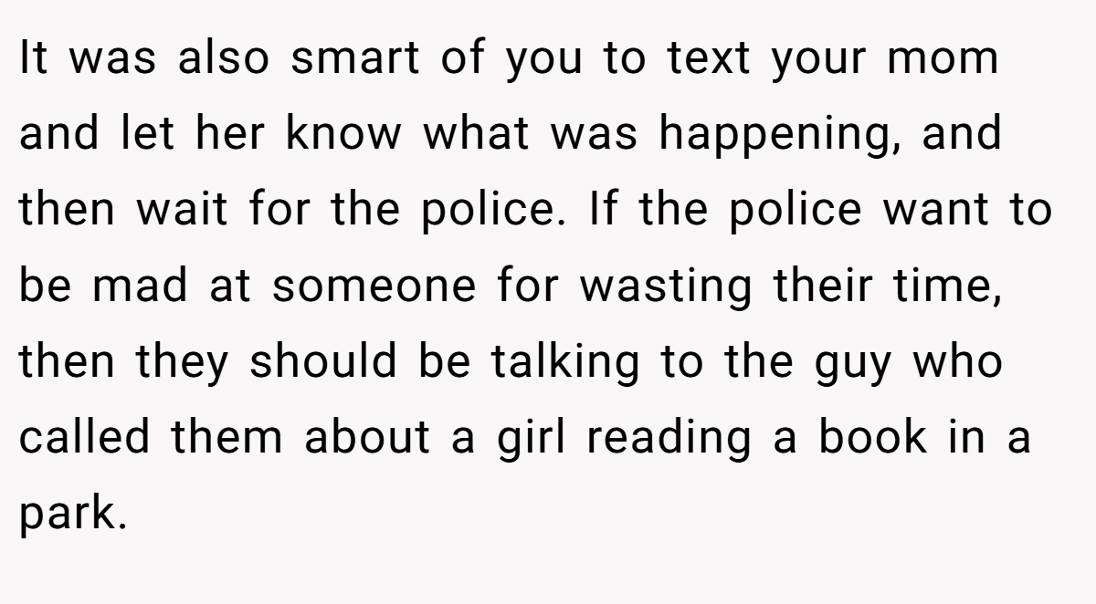 It was also smart of you to text your mom and let her know what was happening, and then wait for the police. If the police want to be mad at someone for wasting their time, then they should be talking to the guy who called them about a girl reading a book in a park.