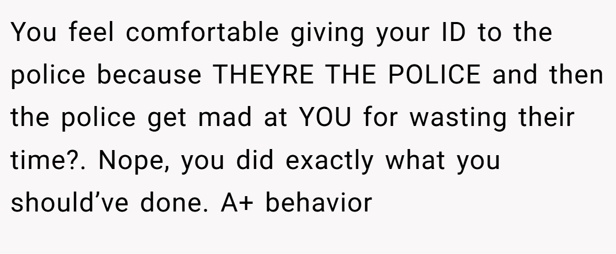 You feel comfortable giving your ID to the police because THEYRE THE POLICE and then the police get mad at YOU for wasting their time?. Nope, you did exactly what you should’ve done. A+ behavior