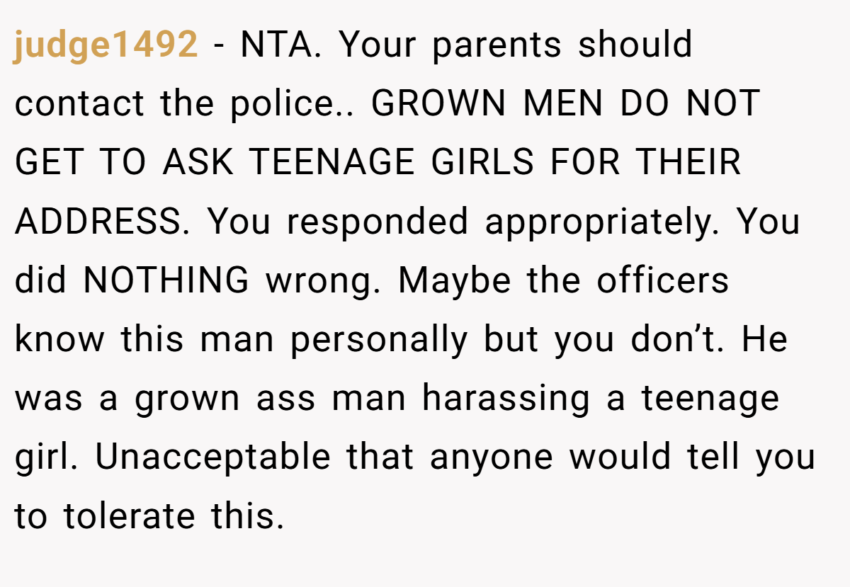 judge1492 − NTA. Your parents should contact the police.. GROWN MEN DO NOT GET TO ASK TEENAGE GIRLS FOR THEIR ADDRESS. You responded appropriately. You did NOTHING wrong. Maybe the officers know this man personally but you don’t. He was a grown ass man harassing a teenage girl. Unacceptable that anyone would tell you to tolerate this.