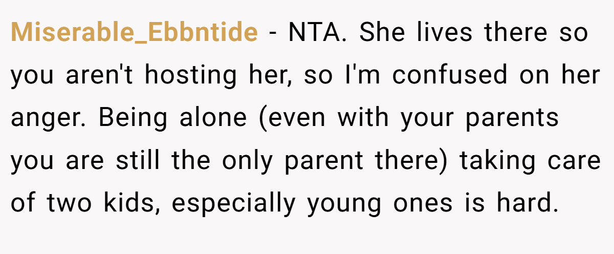 Miserable_Ebbntide − NTA. She lives there so you aren't hosting her, so I'm confused on her anger. Being alone (even with your parents you are still the only parent there) taking care of two kids, especially young ones is hard.