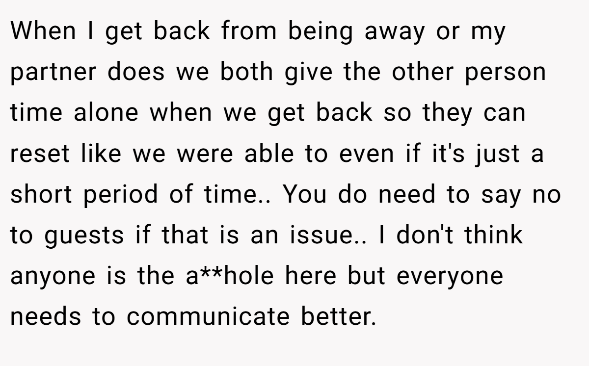 When I get back from being away or my partner does we both give the other person time alone when we get back so they can reset like we were able to even if it's just a short period of time.. You do need to say no to guests if that is an issue.. I don't think anyone is the a**hole here but everyone needs to communicate better.