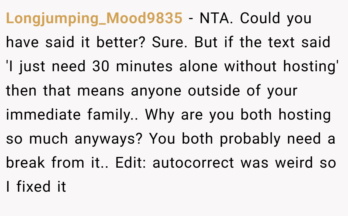 Longjumping_Mood9835 − NTA. Could you have said it better? Sure. But if the text said 'I just need 30 minutes alone without hosting' then that means anyone outside of your immediate family.. Why are you both hosting so much anyways? You both probably need a break from it.. Edit: autocorrect was weird so I fixed it