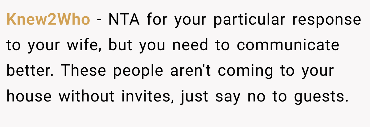 Knew2Who − NTA for your particular response to your wife, but you need to communicate better. These people aren't coming to your house without invites, just say no to guests.