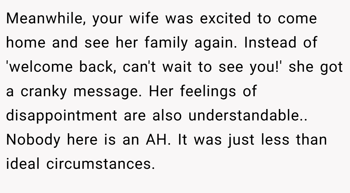 Meanwhile, your wife was excited to come home and see her family again. Instead of 'welcome back, can't wait to see you!' she got a cranky message. Her feelings of disappointment are also understandable.. Nobody here is an AH. It was just less than ideal circumstances.