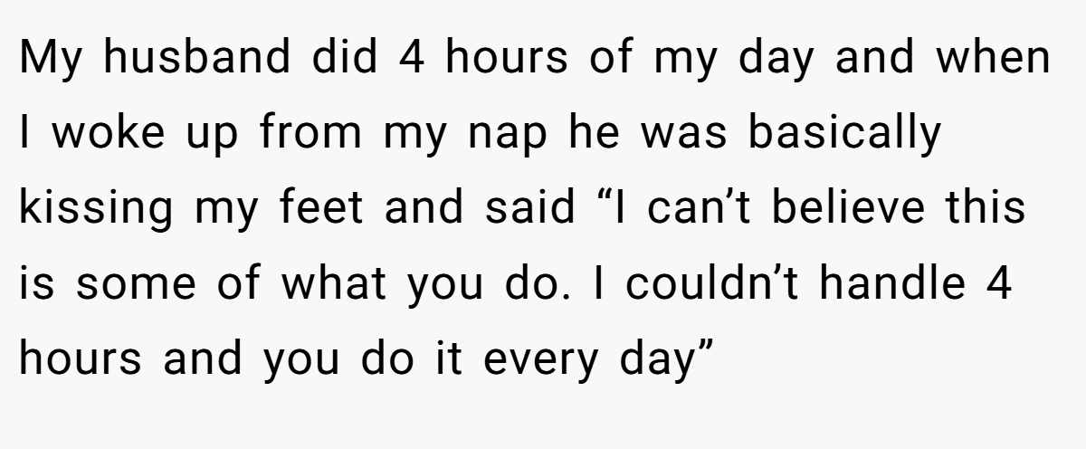 My husband did 4 hours of my day and when I woke up from my nap he was basically kissing my feet and said “I can’t believe this is some of what you do. I couldn’t handle 4 hours and you do it every day”