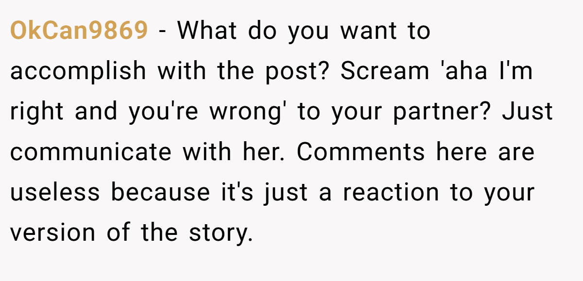 OkCan9869 − What do you want to accomplish with the post? Scream 'aha I'm right and you're wrong' to your partner? Just communicate with her. Comments here are useless because it's just a reaction to your version of the story.