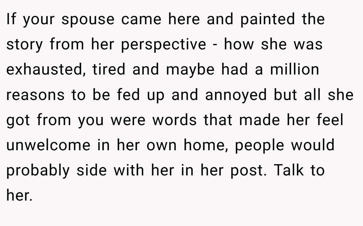 If your spouse came here and painted the story from her perspective - how she was exhausted, tired and maybe had a million reasons to be fed up and annoyed but all she got from you were words that made her feel unwelcome in her own home, people would probably side with her in her post. Talk to her.