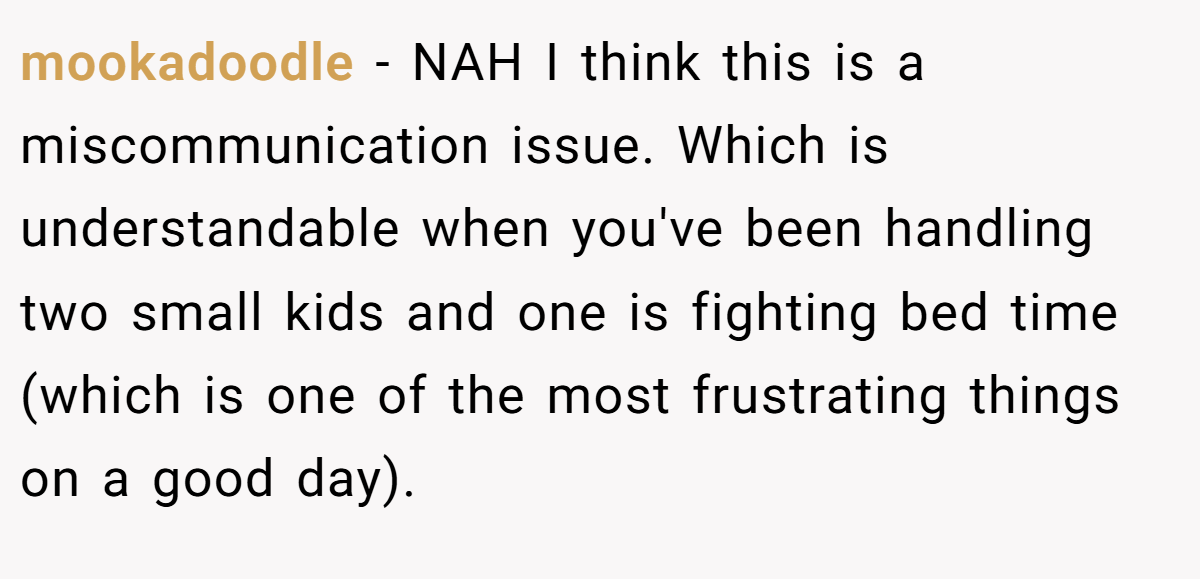 mookadoodle − NAH I think this is a miscommunication issue. Which is understandable when you've been handling two small kids and one is fighting bed time (which is one of the most frustrating things on a good day).