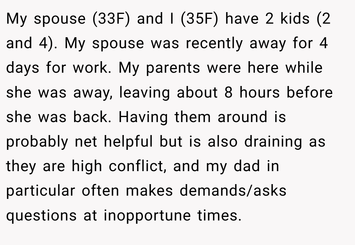 My spouse (33F) and I (35F) have 2 kids (2 and 4). My spouse was recently away for 4 days for work. My parents were here while she was away, leaving about 8 hours before she was back. Having them around is probably net helpful but is also draining as they are high conflict, and my dad in particular often makes demands/asks questions at inopportune times.