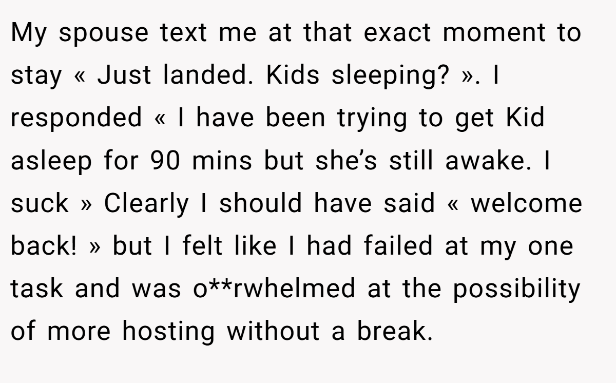 My spouse text me at that exact moment to stay « Just landed. Kids sleeping? ». I responded « I have been trying to get Kid asleep for 90 mins but she’s still awake. I suck » Clearly I should have said « welcome back! » but I felt like I had failed at my one task and was o**rwhelmed at the possibility of more hosting without a break.
