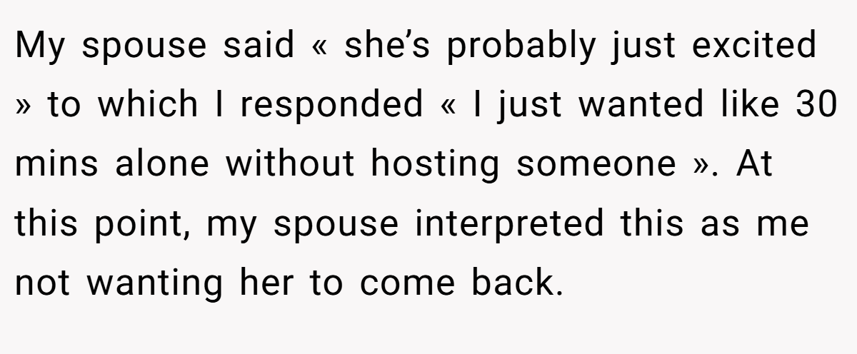 My spouse said « she’s probably just excited » to which I responded « I just wanted like 30 mins alone without hosting someone ». At this point, my spouse interpreted this as me not wanting her to come back.