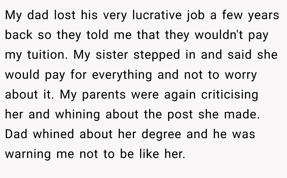 My dad lost his very lucrative job a few years back so they told me that they wouldn't pay my tuition. My sister stepped in and said she would pay for everything and not to worry about it. My parents were again criticising her and whining about the post she made. Dad whined about her degree and he was warning me not to be like her.