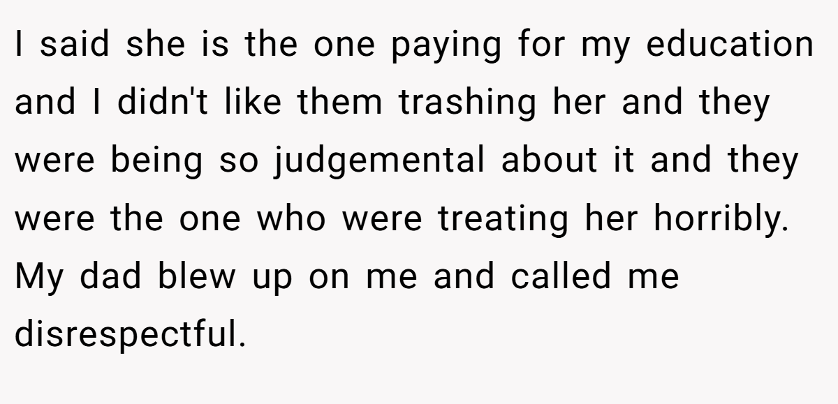 I said she is the one paying for my education and I didn't like them trashing her and they were being so judgemental about it and they were the one who were treating her horribly. My dad blew up on me and called me disrespectful.