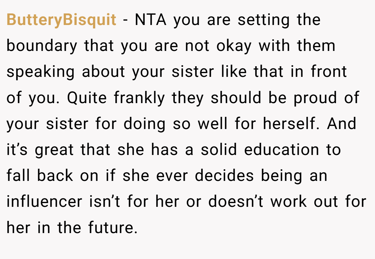 ButteryBisquit - NTA you are setting the boundary that you are not okay with them speaking about your sister like that in front of you. Quite frankly they should be proud of your sister for doing so well for herself. And it’s great that she has a solid education to fall back on if she ever decides being an influencer isn’t for her or doesn’t work out for her in the future.