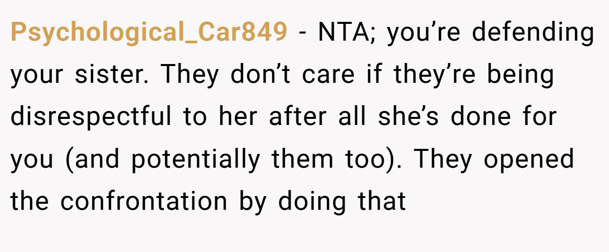 Psychological_Car849 - NTA; you’re defending your sister. They don’t care if they’re being disrespectful to her after all she’s done for you (and potentially them too). They opened the confrontation by doing that