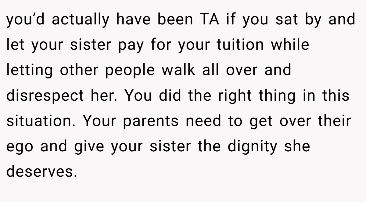 you’d actually have been TA if you sat by and let your sister pay for your tuition while letting other people walk all over and disrespect her. You did the right thing in this situation. Your parents need to get over their ego and give your sister the dignity she deserves.