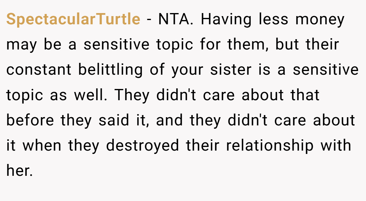 SpectacularTurtle - NTA. Having less money may be a sensitive topic for them, but their constant belittling of your sister is a sensitive topic as well. They didn't care about that before they said it, and they didn't care about it when they destroyed their relationship with her.