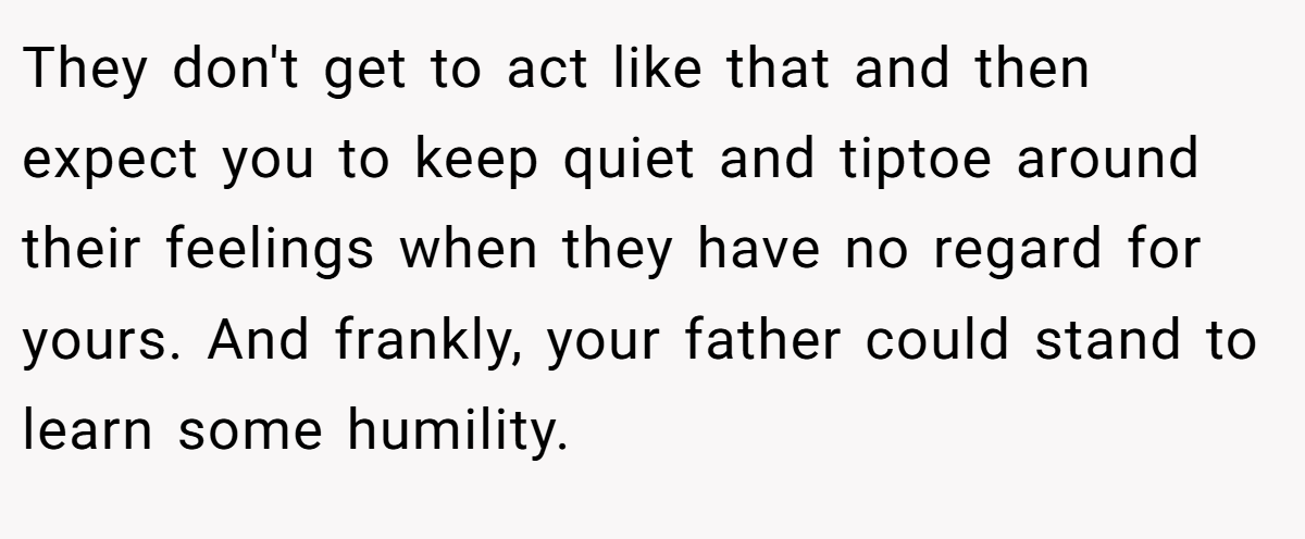 They don't get to act like that and then expect you to keep quiet and tiptoe around their feelings when they have no regard for yours. And frankly, your father could stand to learn some humility.