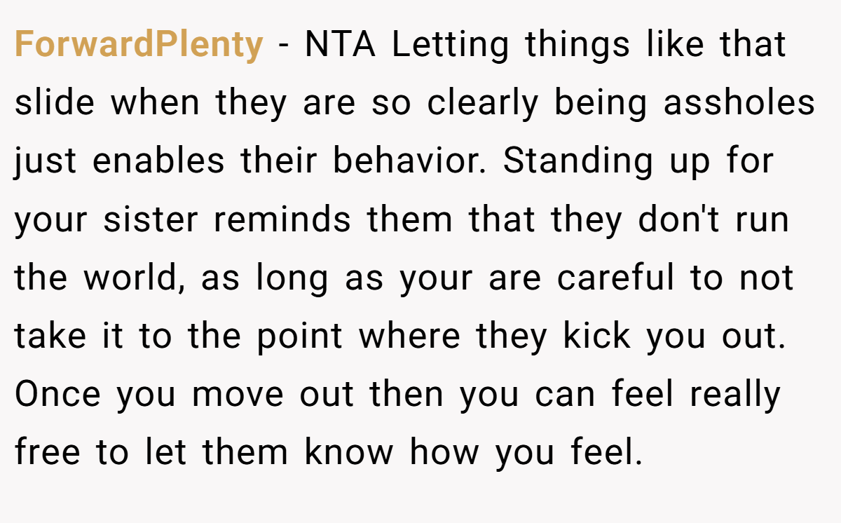 ForwardPlenty - NTA Letting things like that slide when they are so clearly being assholes just enables their behavior. Standing up for your sister reminds them that they don't run the world, as long as your are careful to not take it to the point where they kick you out. Once you move out then you can feel really free to let them know how you feel.