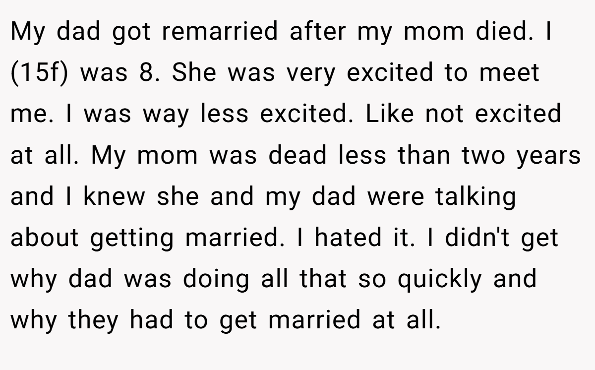 My dad got remarried after my mom died. I (15f) was 8. She was very excited to meet me. I was way less excited. Like not excited at all. My mom was dead less than two years and I knew she and my dad were talking about getting married. I hated it. I didn't get why dad was doing all that so quickly and why they had to get married at all.