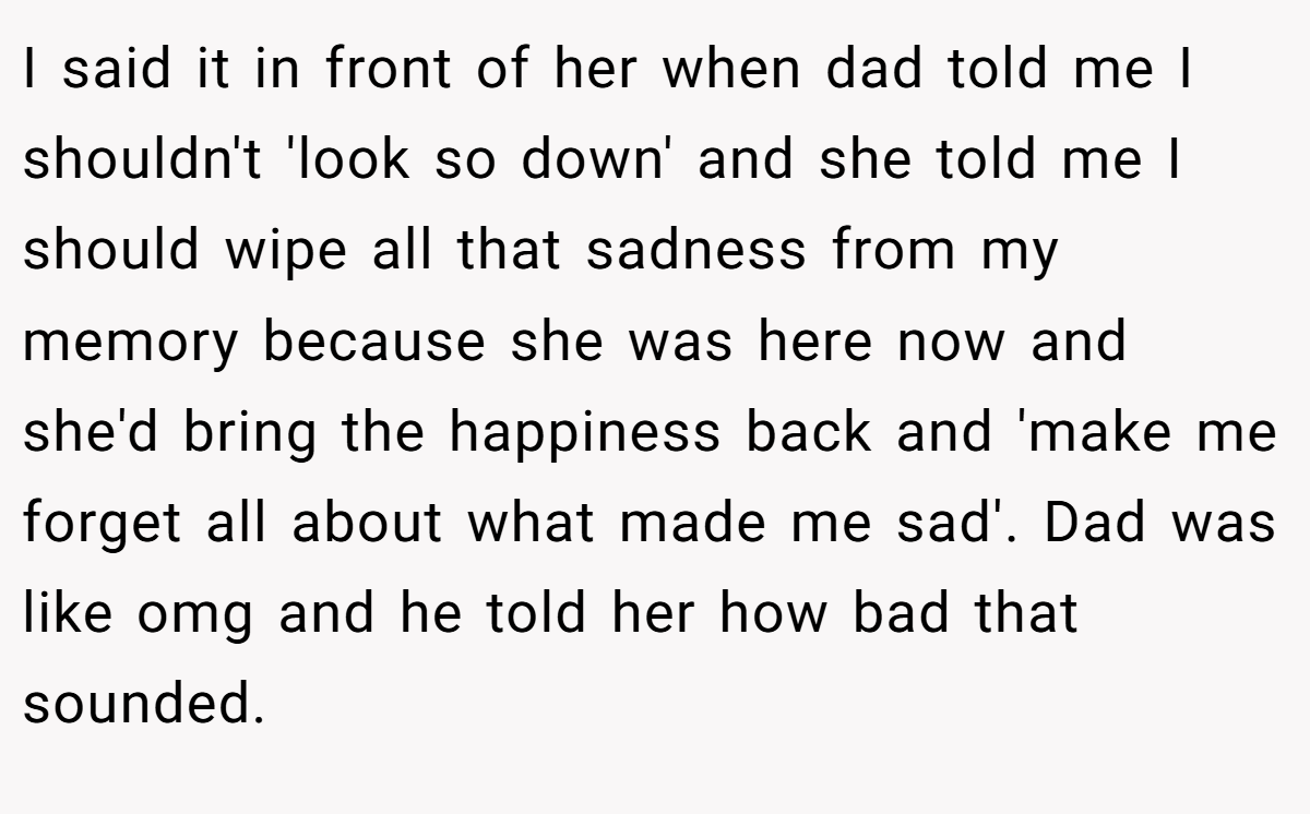 I said it in front of her when dad told me I shouldn't 'look so down' and she told me I should wipe all that sadness from my memory because she was here now and she'd bring the happiness back and 'make me forget all about what made me sad'. Dad was like omg and he told her how bad that sounded.