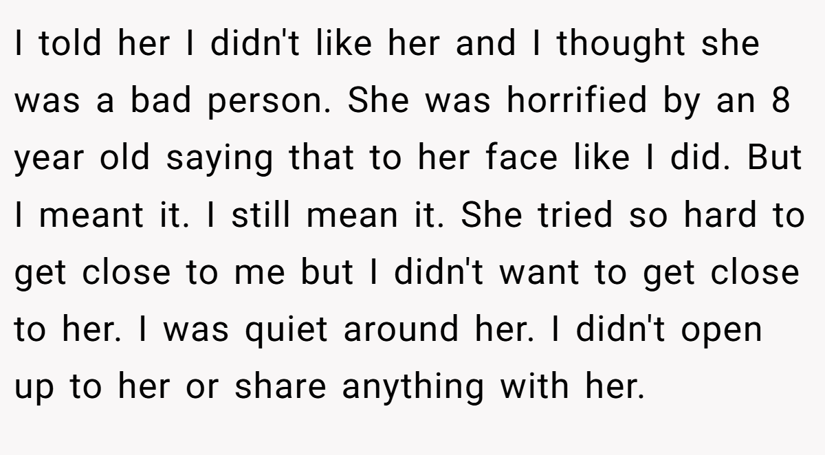 I told her I didn't like her and I thought she was a bad person. She was horrified by an 8 year old saying that to her face like I did. But I meant it. I still mean it. She tried so hard to get close to me but I didn't want to get close to her. I was quiet around her. I didn't open up to her or share anything with her.