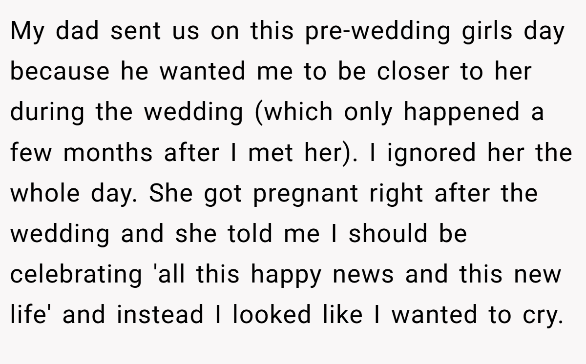 My dad sent us on this pre-wedding girls day because he wanted me to be closer to her during the wedding (which only happened a few months after I met her). I ignored her the whole day. She got pregnant right after the wedding and she told me I should be celebrating 'all this happy news and this new life' and instead I looked like I wanted to cry.