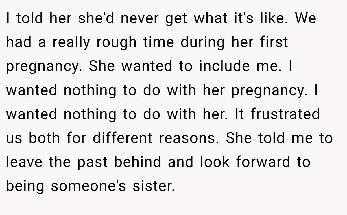 I told her she'd never get what it's like. We had a really rough time during her first pregnancy. She wanted to include me. I wanted nothing to do with her pregnancy. I wanted nothing to do with her. It frustrated us both for different reasons. She told me to leave the past behind and look forward to being someone's sister.