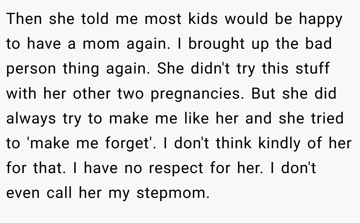 Then she told me most kids would be happy to have a mom again. I brought up the bad person thing again. She didn't try this stuff with her other two pregnancies. But she did always try to make me like her and she tried to 'make me forget'. I don't think kindly of her for that. I have no respect for her. I don't even call her my stepmom.