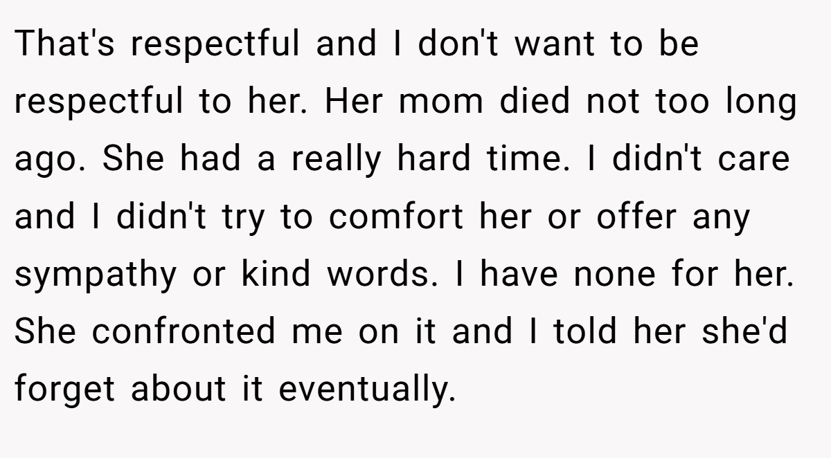 That's respectful and I don't want to be respectful to her. Her mom died not too long ago. She had a really hard time. I didn't care and I didn't try to comfort her or offer any sympathy or kind words. I have none for her. She confronted me on it and I told her she'd forget about it eventually.