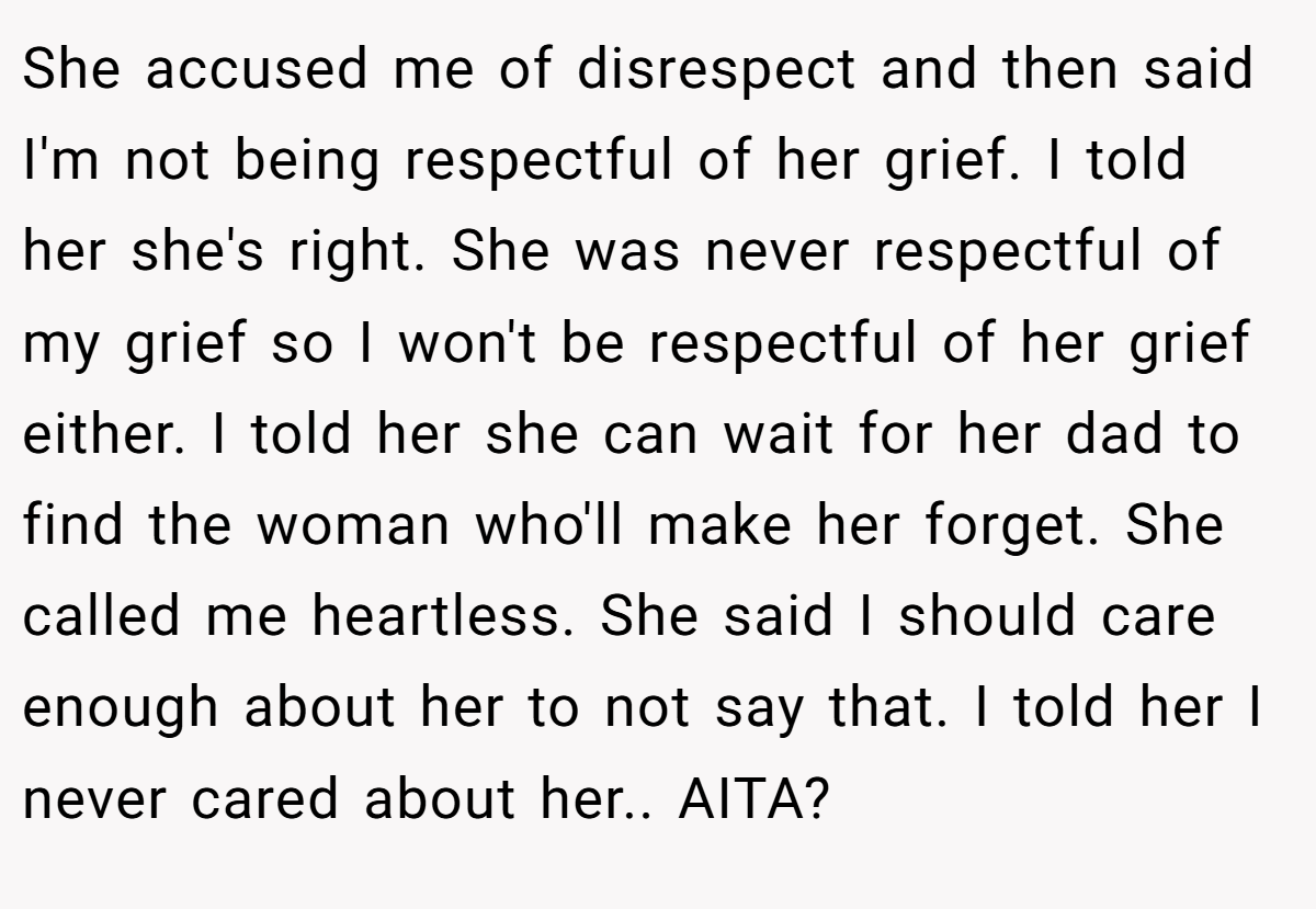 She accused me of disrespect and then said I'm not being respectful of her grief. I told her she's right. She was never respectful of my grief so I won't be respectful of her grief either. I told her she can wait for her dad to find the woman who'll make her forget. She called me heartless. She said I should care enough about her to not say that. I told her I never cared about her.. AITA?