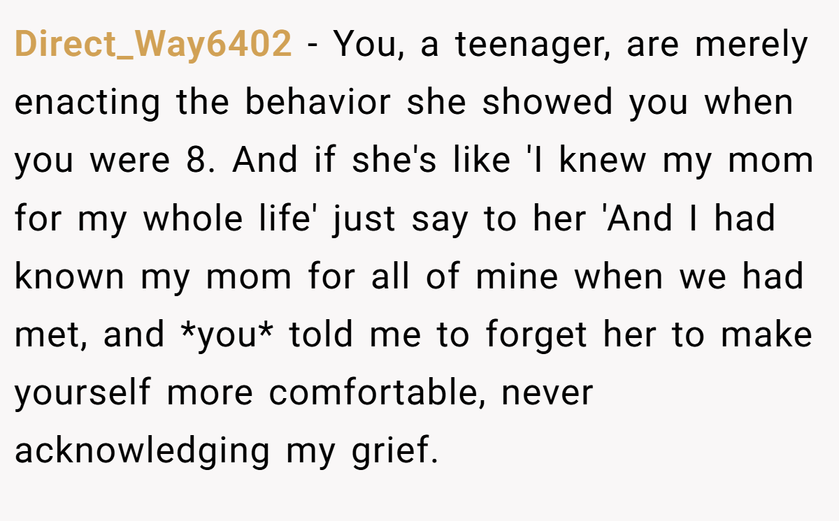Direct_Way6402 - You, a teenager, are merely enacting the behavior she showed you when you were 8. And if she's like 'I knew my mom for my whole life' just say to her 'And I had known my mom for all of mine when we had met, and *you* told me to forget her to make yourself more comfortable, never acknowledging my grief.