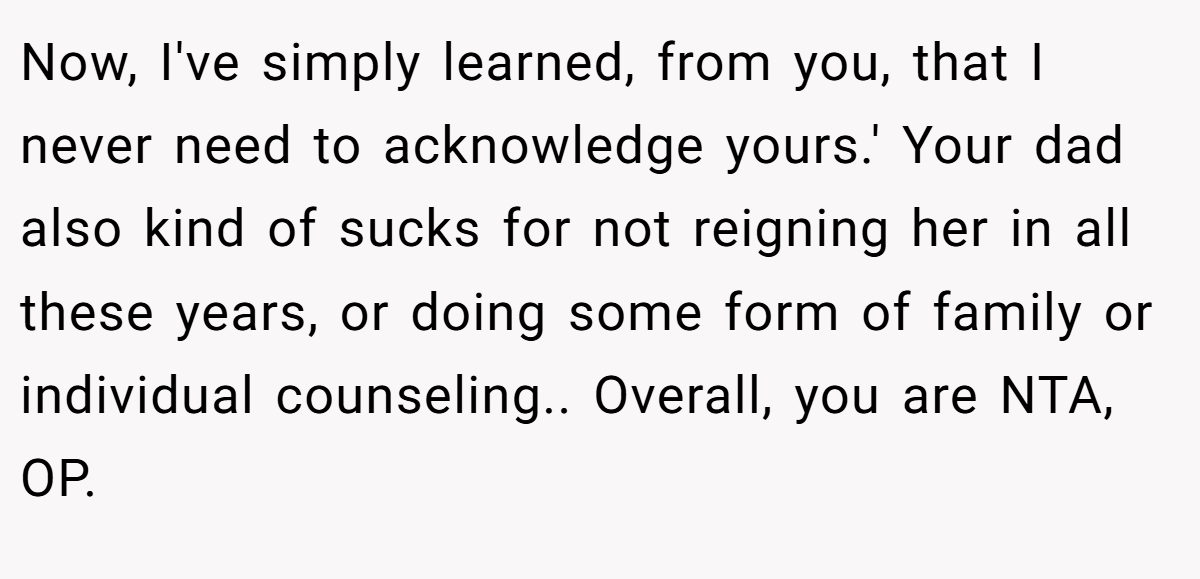 Now, I've simply learned, from you, that I never need to acknowledge yours.' Your dad also kind of sucks for not reigning her in all these years, or doing some form of family or individual counseling.. Overall, you are NTA, OP.