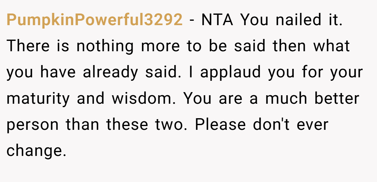 PumpkinPowerful3292 - NTA You nailed it. There is nothing more to be said then what you have already said. I applaud you for your maturity and wisdom. You are a much better person than these two. Please don't ever change.