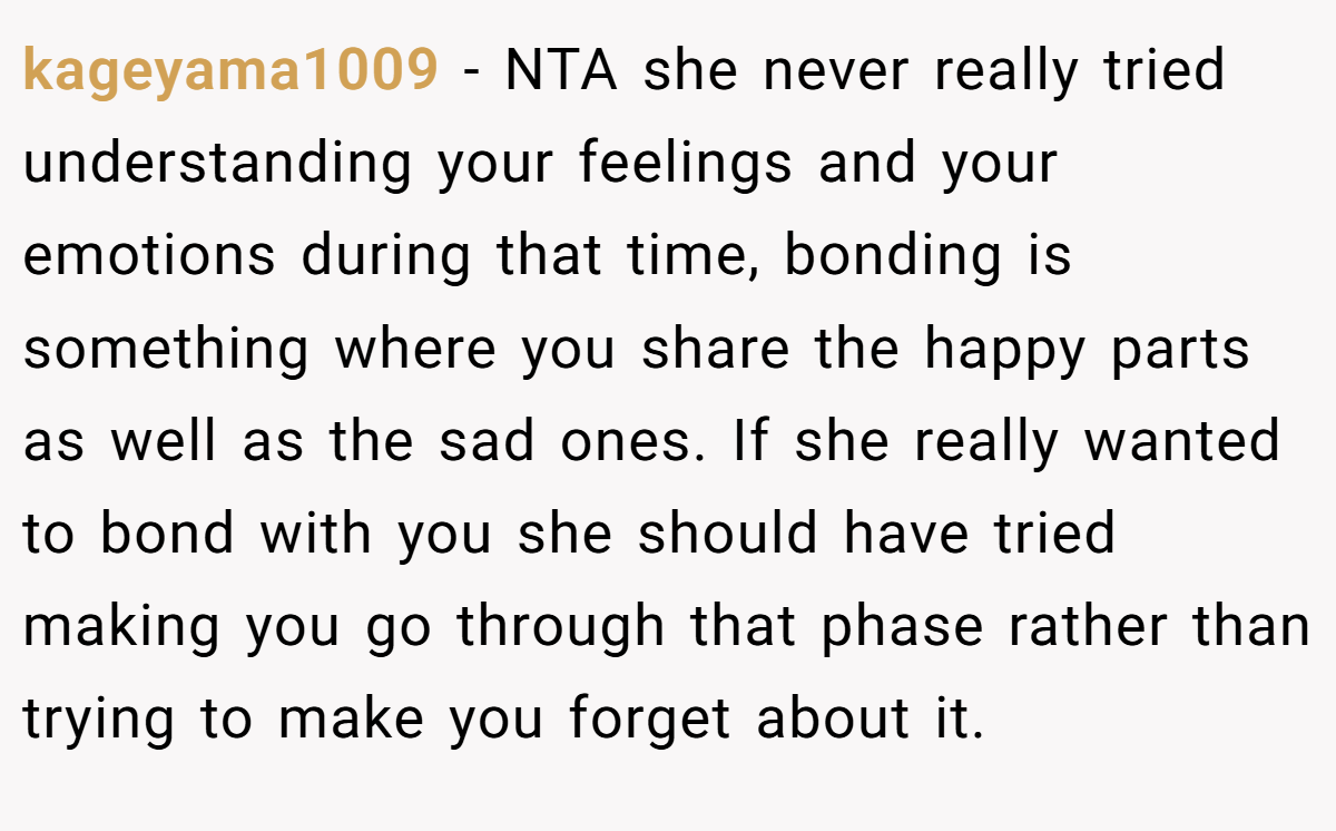 kageyama1009 - NTA she never really tried understanding your feelings and your emotions during that time, bonding is something where you share the happy parts as well as the sad ones. If she really wanted to bond with you she should have tried making you go through that phase rather than trying to make you forget about it.
