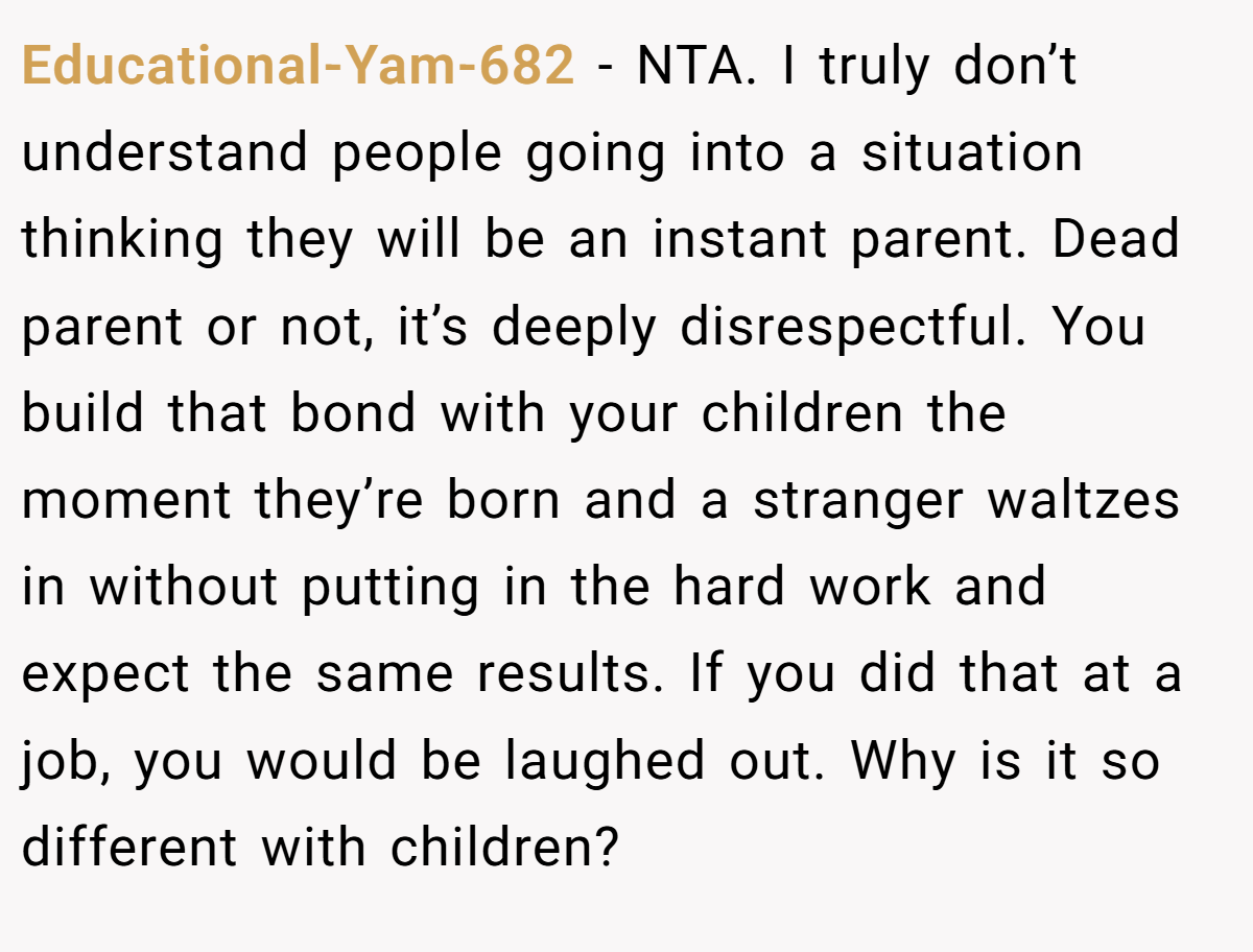 Educational-Yam-682 - NTA. I truly don’t understand people going into a situation thinking they will be an instant parent. Dead parent or not, it’s deeply disrespectful. You build that bond with your children the moment they’re born and a stranger waltzes in without putting in the hard work and expect the same results. If you did that at a job, you would be laughed out. Why is it so different with children?